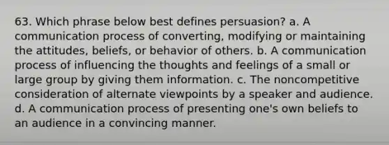 63. Which phrase below best defines persuasion? a. A communication process of converting, modifying or maintaining the attitudes, beliefs, or behavior of others. b. A communication process of influencing the thoughts and feelings of a small or large group by giving them information. c. The noncompetitive consideration of alternate viewpoints by a speaker and audience. d. A communication process of presenting one's own beliefs to an audience in a convincing manner.