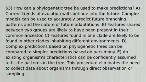 63) How can a phylogenetic tree be used to make predictions? A) Current trends of evolution will continue into the future. Complex models can be used to accurately predict future branching patterns and the nature of future adaptations. B) Features shared between two groups are likely to have been present in their common ancestor. C) Features found in one clade are likely to be found in other clades inhabiting different environments. D) Complex predictions based on phylogenetic trees can be compared to simpler predictions based on parsimony. E) An existing organism's characteristics can be confidently assumed to fit the patterns in the tree. This procedure eliminates the need to collect data about organisms through direct observation or sampling.