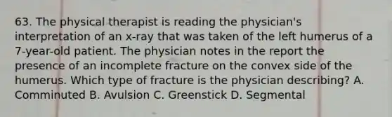 63. The physical therapist is reading the physician's interpretation of an x-ray that was taken of the left humerus of a 7-year-old patient. The physician notes in the report the presence of an incomplete fracture on the convex side of the humerus. Which type of fracture is the physician describing? A. Comminuted B. Avulsion C. Greenstick D. Segmental