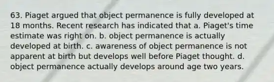 63. Piaget argued that object permanence is fully developed at 18 months. Recent research has indicated that a. Piaget's time estimate was right on. b. object permanence is actually developed at birth. c. awareness of object permanence is not apparent at birth but develops well before Piaget thought. d. object permanence actually develops around age two years.