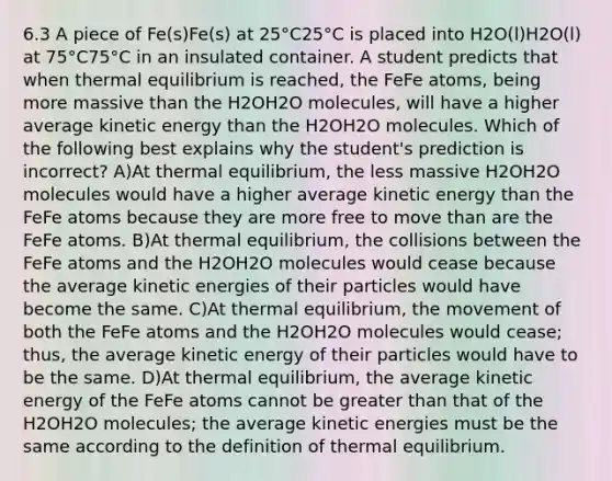 6.3 A piece of Fe(s)Fe(s) at 25°C25°C is placed into H2O(l)H2O(l) at 75°C75°C in an insulated container. A student predicts that when thermal equilibrium is reached, the FeFe atoms, being more massive than the H2OH2O molecules, will have a higher average kinetic energy than the H2OH2O molecules. Which of the following best explains why the student's prediction is incorrect? A)At thermal equilibrium, the less massive H2OH2O molecules would have a higher average kinetic energy than the FeFe atoms because they are more free to move than are the FeFe atoms. B)At thermal equilibrium, the collisions between the FeFe atoms and the H2OH2O molecules would cease because the average kinetic energies of their particles would have become the same. C)At thermal equilibrium, the movement of both the FeFe atoms and the H2OH2O molecules would cease; thus, the average kinetic energy of their particles would have to be the same. D)At thermal equilibrium, the average kinetic energy of the FeFe atoms cannot be greater than that of the H2OH2O molecules; the average kinetic energies must be the same according to the definition of thermal equilibrium.