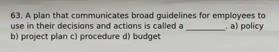 63. A plan that communicates broad guidelines for employees to use in their decisions and actions is called a __________. a) policy b) project plan c) procedure d) budget