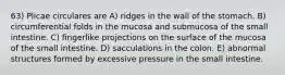 63) Plicae circulares are A) ridges in the wall of the stomach. B) circumferential folds in the mucosa and submucosa of the small intestine. C) fingerlike projections on the surface of the mucosa of the small intestine. D) sacculations in the colon. E) abnormal structures formed by excessive pressure in the small intestine.