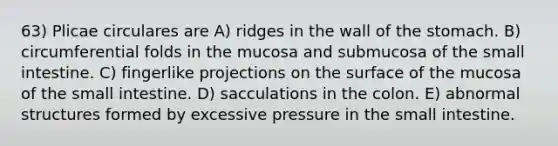 63) Plicae circulares are A) ridges in the wall of <a href='https://www.questionai.com/knowledge/kLccSGjkt8-the-stomach' class='anchor-knowledge'>the stomach</a>. B) circumferential folds in the mucosa and submucosa of <a href='https://www.questionai.com/knowledge/kt623fh5xn-the-small-intestine' class='anchor-knowledge'>the small intestine</a>. C) fingerlike projections on the surface of the mucosa of the small intestine. D) sacculations in the colon. E) abnormal structures formed by excessive pressure in the small intestine.