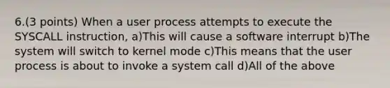 6.(3 points) When a user process attempts to execute the SYSCALL instruction, a)This will cause a software interrupt b)The system will switch to kernel mode c)This means that the user process is about to invoke a system call d)All of the above