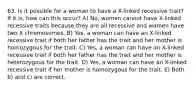 63. Is it possible for a woman to have a X-linked recessive trait? If it is, how can this occur? A) No, women cannot have X-linked recessive traits because they are all recessive and women have two X chromosomes. B) Yes, a woman can have an X-linked recessive trait if both her father has the trait and her mother is homozygous for the trait. C) Yes, a woman can have an X-linked recessive trait if both her father has the trait and her mother is heterozygous for the trait. D) Yes, a woman can have an X-linked recessive trait if her mother is homozygous for the trait. E) Both b) and c) are correct.