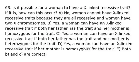 63. Is it possible for a woman to have a X-linked recessive trait? If it is, how can this occur? A) No, women cannot have X-linked recessive traits because they are all recessive and women have two X chromosomes. B) Yes, a woman can have an X-linked recessive trait if both her father has the trait and her mother is homozygous for the trait. C) Yes, a woman can have an X-linked recessive trait if both her father has the trait and her mother is heterozygous for the trait. D) Yes, a woman can have an X-linked recessive trait if her mother is homozygous for the trait. E) Both b) and c) are correct.