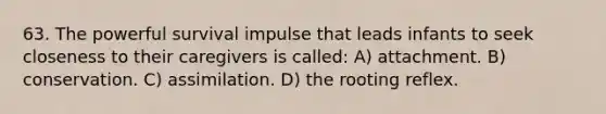 63. The powerful survival impulse that leads infants to seek closeness to their caregivers is called: A) attachment. B) conservation. C) assimilation. D) the rooting reflex.