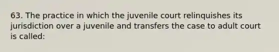 63. The practice in which the juvenile court relinquishes its jurisdiction over a juvenile and transfers the case to adult court is called:​