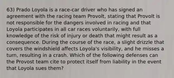 63) Prado Loyola is a race-car driver who has signed an agreement with the racing team Provolt, stating that Provolt is not responsible for the dangers involved in racing and that Loyola participates in all car races voluntarily, with full knowledge of the risk of injury or death that might result as a consequence. During the course of the race, a slight drizzle that covers the windshield affects Loyola's visibility, and he misses a turn, resulting in a crash. Which of the following defenses can the Provost team cite to protect itself from liability in the event that Loyola sues them?