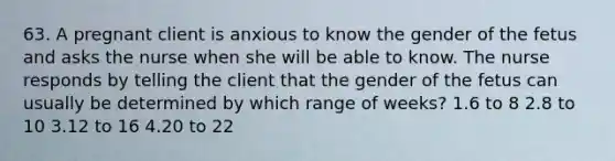 63. A pregnant client is anxious to know the gender of the fetus and asks the nurse when she will be able to know. The nurse responds by telling the client that the gender of the fetus can usually be determined by which range of weeks? 1.6 to 8 2.8 to 10 3.12 to 16 4.20 to 22