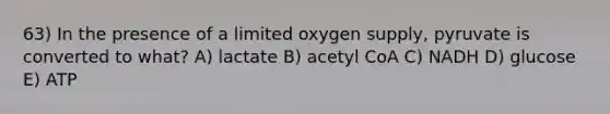 63) In the presence of a limited oxygen supply, pyruvate is converted to what? A) lactate B) acetyl CoA C) NADH D) glucose E) ATP