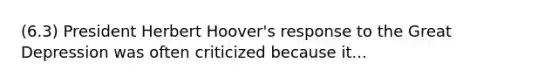 (6.3) President Herbert Hoover's response to the Great Depression was often criticized because it...