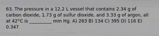 63. The pressure in a 12.2 L vessel that contains 2.34 g of carbon dioxide, 1.73 g of sulfur dioxide, and 3.33 g of argon, all at 42°C is __________ mm Hg. A) 263 B) 134 C) 395 D) 116 E) 0.347