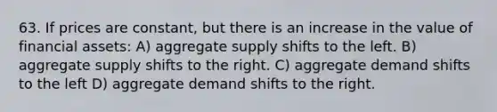 63. If prices are constant, but there is an increase in the value of financial assets: A) aggregate supply shifts to the left. B) aggregate supply shifts to the right. C) aggregate demand shifts to the left D) aggregate demand shifts to the right.