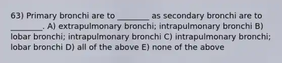 63) Primary bronchi are to ________ as secondary bronchi are to ________. A) extrapulmonary bronchi; intrapulmonary bronchi B) lobar bronchi; intrapulmonary bronchi C) intrapulmonary bronchi; lobar bronchi D) all of the above E) none of the above