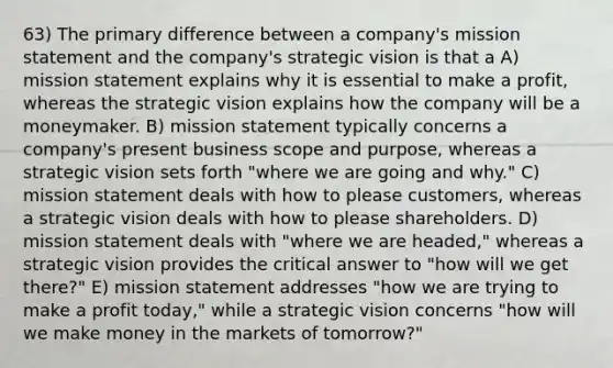 63) The primary difference between a company's mission statement and the company's strategic vision is that a A) mission statement explains why it is essential to make a profit, whereas the strategic vision explains how the company will be a moneymaker. B) mission statement typically concerns a company's present business scope and purpose, whereas a strategic vision sets forth "where we are going and why." C) mission statement deals with how to please customers, whereas a strategic vision deals with how to please shareholders. D) mission statement deals with "where we are headed," whereas a strategic vision provides the critical answer to "how will we get there?" E) mission statement addresses "how we are trying to make a profit today," while a strategic vision concerns "how will we make money in the markets of tomorrow?"