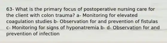 63- What is the primary focus of postoperative nursing care for the client with colon trauma? a- Monitoring for elevated coagulation studies b- Observation for and prevention of fistulas c- Monitoring for signs of hyponatremia b- d- Observation for and prevention of infection