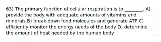 63) The primary function of cellular respiration is to ________. A) provide the body with adequate amounts of vitamins and minerals B) break down food molecules and generate ATP C) efficiently monitor the energy needs of the body D) determine the amount of heat needed by the human body