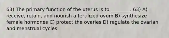 63) The primary function of the uterus is to ________. 63) A) receive, retain, and nourish a fertilized ovum B) synthesize female hormones C) protect the ovaries D) regulate the ovarian and menstrual cycles