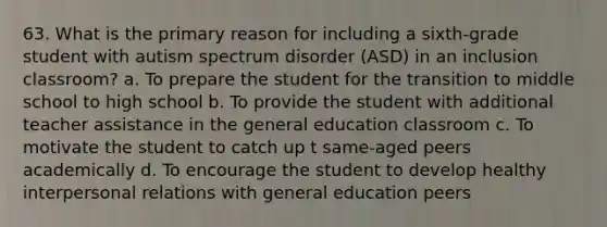 63. What is the primary reason for including a sixth-grade student with autism spectrum disorder (ASD) in an inclusion classroom? a. To prepare the student for the transition to middle school to high school b. To provide the student with additional teacher assistance in the general education classroom c. To motivate the student to catch up t same-aged peers academically d. To encourage the student to develop healthy interpersonal relations with general education peers