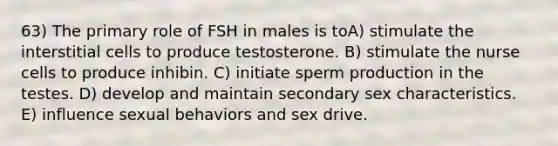 63) The primary role of FSH in males is toA) stimulate the interstitial cells to produce testosterone. B) stimulate the nurse cells to produce inhibin. C) initiate sperm production in the testes. D) develop and maintain secondary sex characteristics. E) influence sexual behaviors and sex drive.