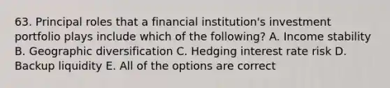 63. Principal roles that a financial institution's investment portfolio plays include which of the following? A. Income stability B. Geographic diversification C. Hedging interest rate risk D. Backup liquidity E. All of the options are correct