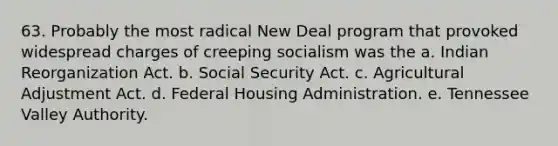 63. Probably the most radical New Deal program that provoked widespread charges of creeping socialism was the a. Indian Reorganization Act. b. Social Security Act. c. Agricultural Adjustment Act. d. Federal Housing Administration. e. Tennessee Valley Authority.