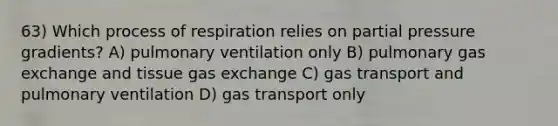 63) Which process of respiration relies on partial pressure gradients? A) pulmonary ventilation only B) pulmonary gas exchange and tissue gas exchange C) gas transport and pulmonary ventilation D) gas transport only