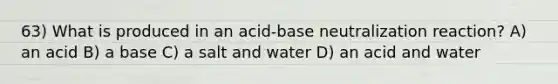 63) What is produced in an acid-base neutralization reaction? A) an acid B) a base C) a salt and water D) an acid and water