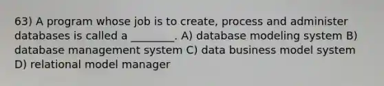 63) A program whose job is to create, process and administer databases is called a ________. A) database modeling system B) database management system C) data business model system D) relational model manager