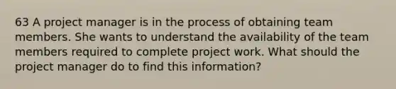 63 A project manager is in the process of obtaining team members. She wants to understand the availability of the team members required to complete project work. What should the project manager do to find this information?