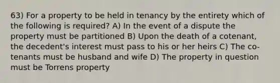 63) For a property to be held in tenancy by the entirety which of the following is required? A) In the event of a dispute the property must be partitioned B) Upon the death of a cotenant, the decedent's interest must pass to his or her heirs C) The co-tenants must be husband and wife D) The property in question must be Torrens property