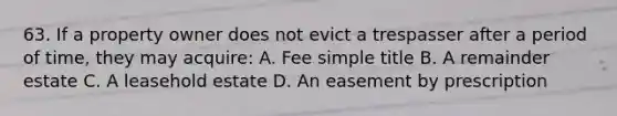 63. If a property owner does not evict a trespasser after a period of time, they may acquire: A. Fee simple title B. A remainder estate C. A leasehold estate D. An easement by prescription