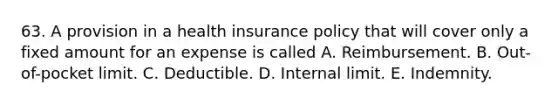 63. A provision in a health insurance policy that will cover only a fixed amount for an expense is called A. Reimbursement. B. Out-of-pocket limit. C. Deductible. D. Internal limit. E. Indemnity.