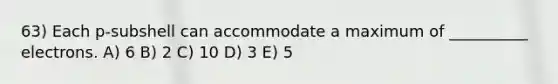 63) Each p-subshell can accommodate a maximum of __________ electrons. A) 6 B) 2 C) 10 D) 3 E) 5