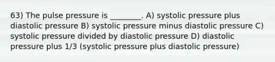 63) The pulse pressure is ________. A) systolic pressure plus diastolic pressure B) systolic pressure minus diastolic pressure C) systolic pressure divided by diastolic pressure D) diastolic pressure plus 1/3 (systolic pressure plus diastolic pressure)