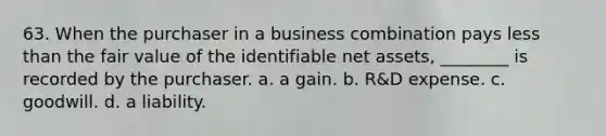 63. When the purchaser in a business combination pays less than the fair value of the identifiable net assets, ________ is recorded by the purchaser. a. a gain. b. R&D expense. c. goodwill. d. a liability.