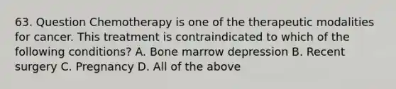 63. Question Chemotherapy is one of the therapeutic modalities for cancer. This treatment is contraindicated to which of the following conditions? A. Bone marrow depression B. Recent surgery C. Pregnancy D. All of the above