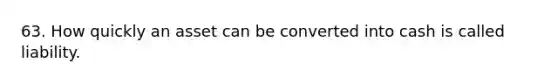 63. How quickly an asset can be converted into cash is called liability.