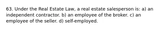 63. Under the Real Estate Law, a real estate salesperson is: a) an independent contractor. b) an employee of the broker. c) an employee of the seller. d) self-employed.