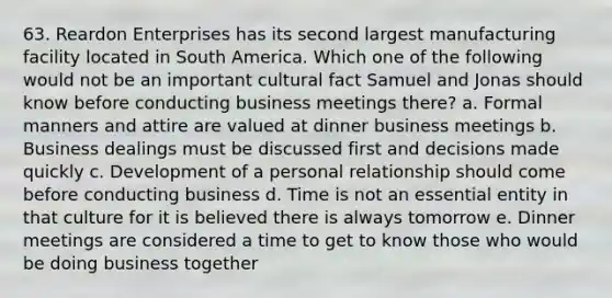 63. Reardon Enterprises has its second largest manufacturing facility located in South America. Which one of the following would not be an important cultural fact Samuel and Jonas should know before conducting business meetings there? a. Formal manners and attire are valued at dinner business meetings b. Business dealings must be discussed first and decisions made quickly c. Development of a personal relationship should come before conducting business d. Time is not an essential entity in that culture for it is believed there is always tomorrow e. Dinner meetings are considered a time to get to know those who would be doing business together