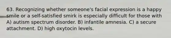 63. Recognizing whether someone's facial expression is a happy smile or a self-satisfied smirk is especially difficult for those with A) autism spectrum disorder. B) infantile amnesia. C) a secure attachment. D) high oxytocin levels.