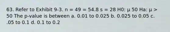 63. Refer to Exhibit 9-3. n = 49 = 54.8 s = 28 H0: μ 50 Ha: μ > 50 The p-value is between a. 0.01 to 0.025 b. 0.025 to 0.05 c. .05 to 0.1 d. 0.1 to 0.2