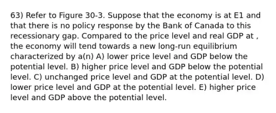 63) Refer to Figure 30-3. Suppose that the economy is at E1 and that there is no policy response by the Bank of Canada to this recessionary gap. Compared to the price level and real GDP at , the economy will tend towards a new long-run equilibrium characterized by a(n) A) lower price level and GDP below the potential level. B) higher price level and GDP below the potential level. C) unchanged price level and GDP at the potential level. D) lower price level and GDP at the potential level. E) higher price level and GDP above the potential level.