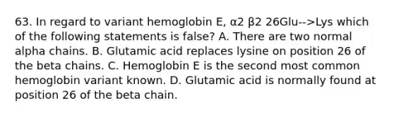 63. In regard to variant hemoglobin E, α2 β2 26Glu-->Lys which of the following statements is false? A. There are two normal alpha chains. B. Glutamic acid replaces lysine on position 26 of the beta chains. C. Hemoglobin E is the second most common hemoglobin variant known. D. Glutamic acid is normally found at position 26 of the beta chain.