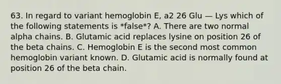 63. In regard to variant hemoglobin E, a2 26 Glu — Lys which of the following statements is *false*? A. There are two normal alpha chains. B. Glutamic acid replaces lysine on position 26 of the beta chains. C. Hemoglobin E is the second most common hemoglobin variant known. D. Glutamic acid is normally found at position 26 of the beta chain.