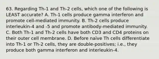 63. Regarding Th-1 and Th-2 cells, which one of the following is LEAST accurate? A. Th-1 cells produce gamma interferon and promote cell-mediated immunity. B. Th-2 cells produce interleukin-4 and -5 and promote antibody-mediated immunity. C. Both Th-1 and Th-2 cells have both CD3 and CD4 proteins on their outer cell membrane. D. Before naïve Th cells differentiate into Th-1 or Th-2 cells, they are double-positives; i.e., they produce both gamma interferon and interleukin-4.