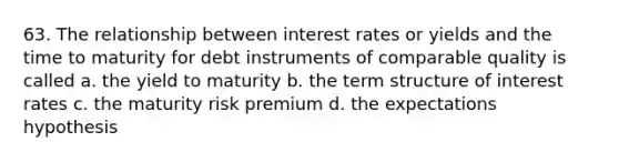 63. The relationship between interest rates or yields and the time to maturity for debt instruments of comparable quality is called a. the yield to maturity b. the term structure of interest rates c. the maturity risk premium d. the expectations hypothesis