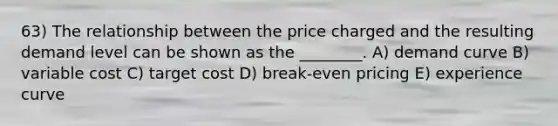 63) The relationship between the price charged and the resulting demand level can be shown as the ________. A) demand curve B) variable cost C) target cost D) break-even pricing E) experience curve